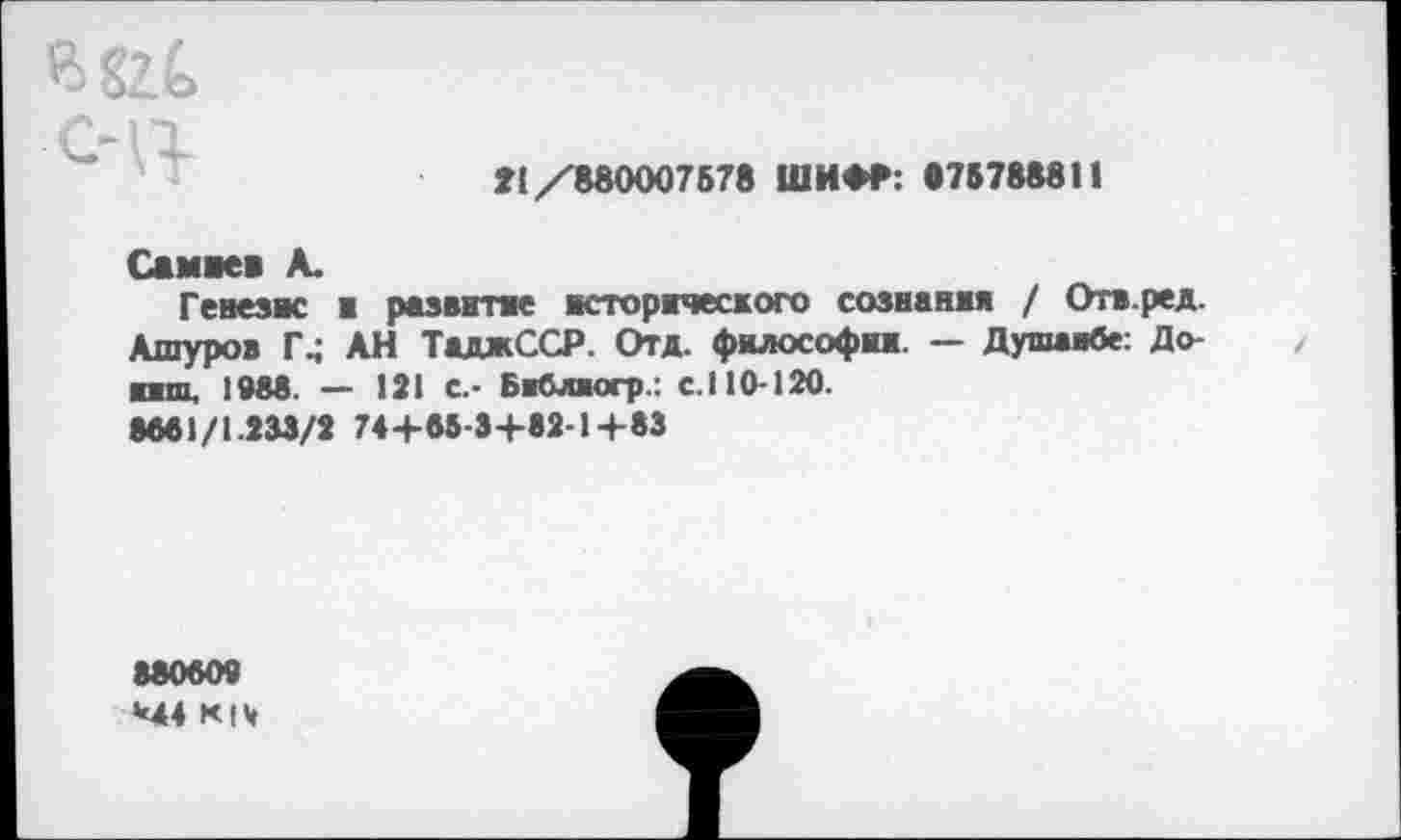 ﻿в&(> с-ц
»1 /880007578 ШИФР: «7(788811
Самаев А.
Генезис в развитие исторического сознания / Отв.ред. Ашуров Г4 АН ТаджССР. Отд. философии. — Душанбе: До-пш, 1988. — 121 С.- Библюгр.: с.110-120.
8661/1.233/2 74 +65-3+82-1+83
880609
М4 К|Ч